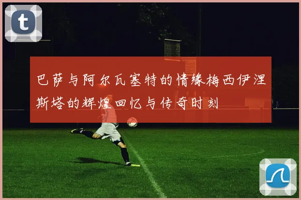 巴萨与阿尔瓦塞特的情缘梅西伊涅斯塔的辉煌回忆与传奇时刻