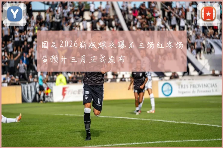 国足2026新版球衣曝光主场红客场黄预计三月正式发布