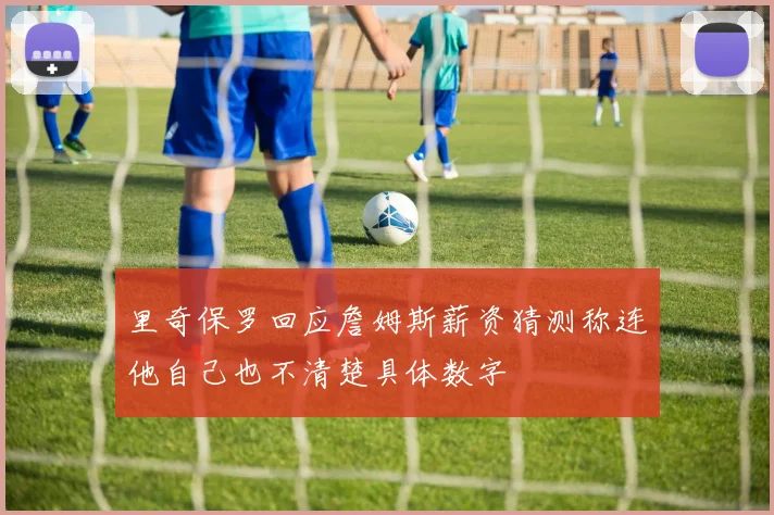 里奇保罗回应詹姆斯薪资猜测称连他自己也不清楚具体数字