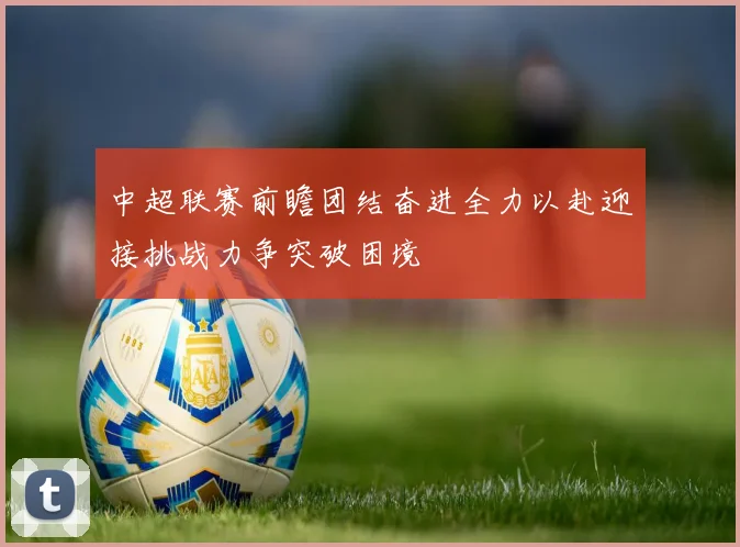 中超联赛前瞻团结奋进全力以赴迎接挑战力争突破困境