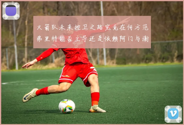 火箭队未来控卫之路究竟在何方范弗里特能否主导还是依赖阿门与谢泼德的表现