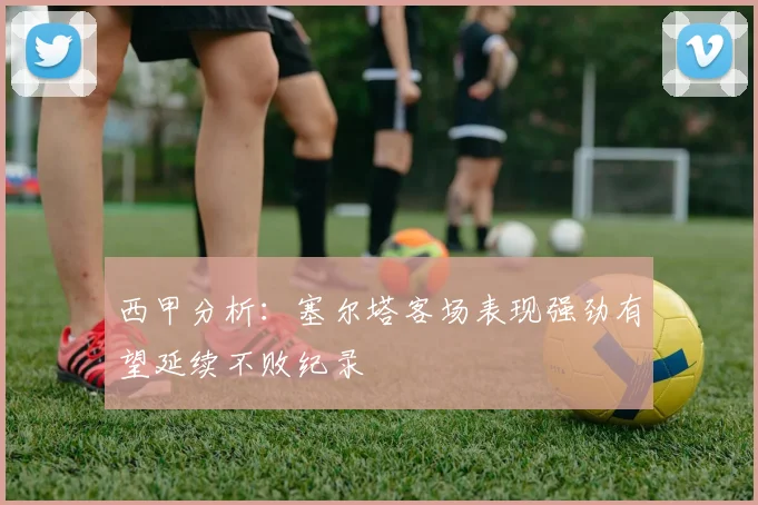西甲分析：塞尔塔客场表现强劲有望延续不败纪录