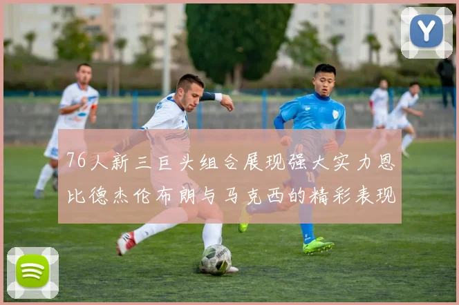 76人新三巨头组合展现强大实力恩比德杰伦布朗与马克西的精彩表现引发期待