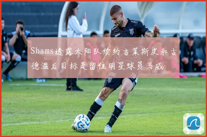 Shams透露太阳队续约吉莱斯皮和古德温后目标是留住明星球员马威