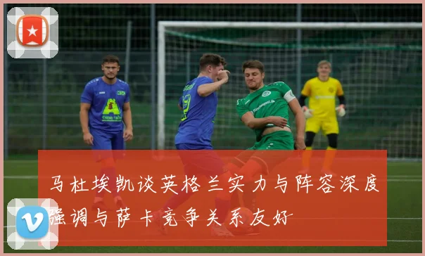 马杜埃凯谈英格兰实力与阵容深度强调与萨卡竞争关系友好