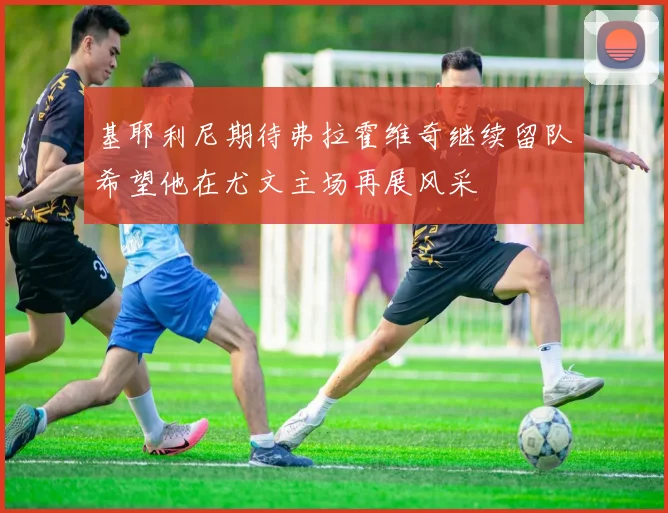 基耶利尼期待弗拉霍维奇继续留队希望他在尤文主场再展风采