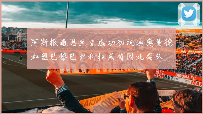 阿斯报道恩里克成功劝说迪奥曼德加盟巴黎巴尔科拉或将因此离队
