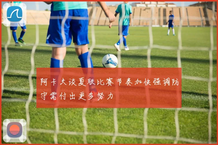 阿卡夫谈夏联比赛节奏加快强调防守需付出更多努力