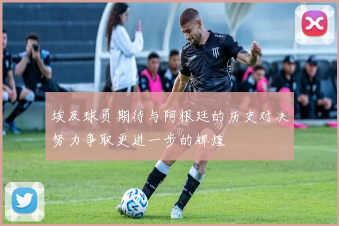 埃及球员期待与阿根廷的历史对决努力争取更进一步的辉煌