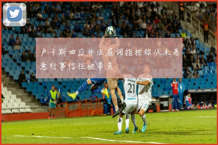 卢卡斯回应非法雇佣指控称从未恶意行事信任被辜负