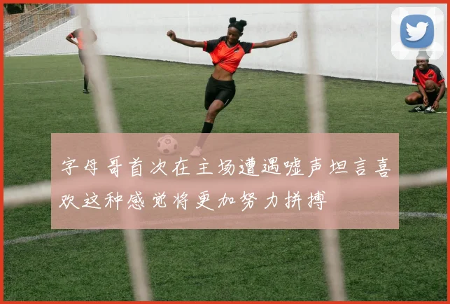 字母哥首次在主场遭遇嘘声坦言喜欢这种感觉将更加努力拼搏