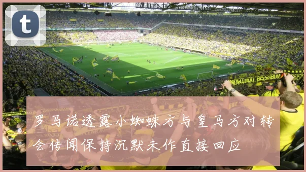 罗马诺透露小蜘蛛方与皇马方对转会传闻保持沉默未作直接回应