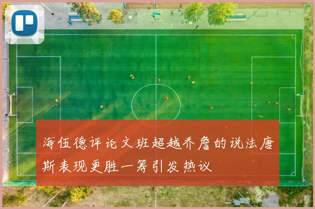 海伍德评论文班超越乔詹的说法唐斯表现更胜一筹引发热议