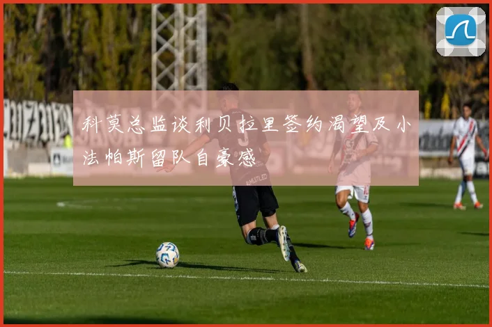 科莫总监谈利贝拉里签约渴望及小法帕斯留队自豪感