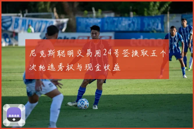 尼克斯聪明交易用24号签换取五个次轮选秀权与现金收益