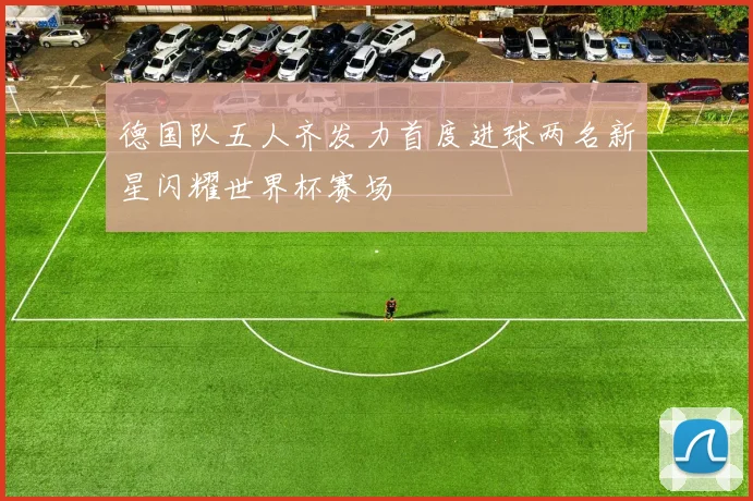 德国队五人齐发力首度进球两名新星闪耀世界杯赛场