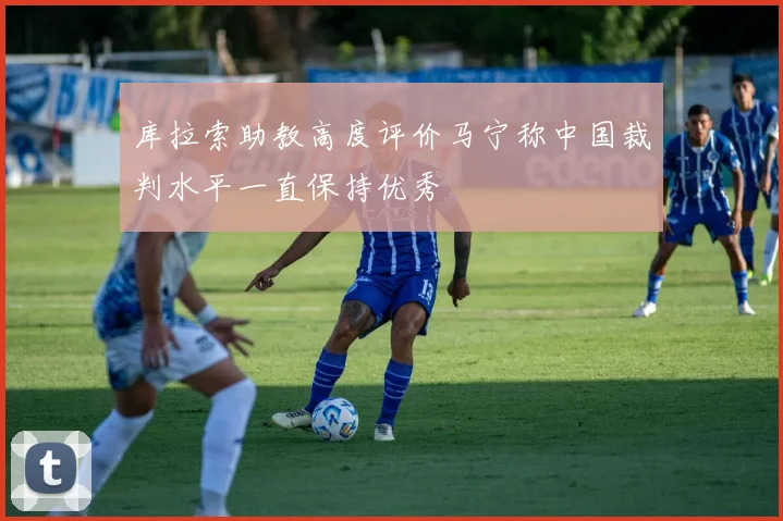 库拉索助教高度评价马宁称中国裁判水平一直保持优秀