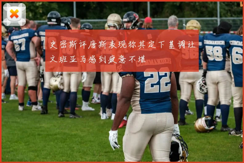 史密斯评唐斯表现称其定下基调让文班亚马感到疲惫不堪