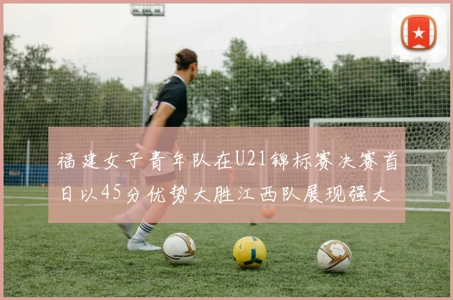 福建女子青年队在U21锦标赛决赛首日以45分优势大胜江西队展现强大实力