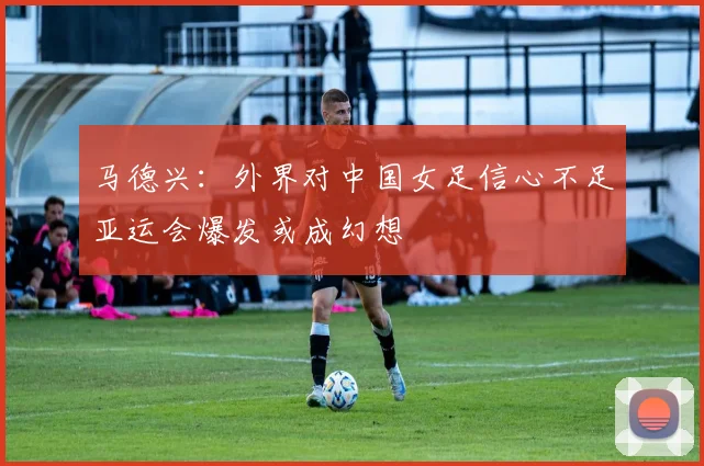 马德兴：外界对中国女足信心不足亚运会爆发或成幻想